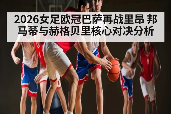 2026女足欧冠巴萨再战里昂 邦马蒂与赫格贝里核心对决分析